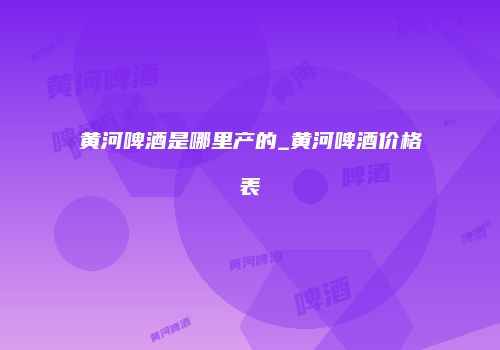 黄河啤酒是哪里产的_黄河啤酒价格表