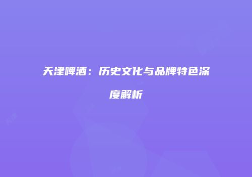 天津啤酒：历史文化与品牌特色深度解析