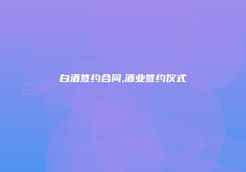 白酒签约合同,酒业签约仪式