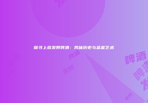 探寻上层发酵啤酒：风味历史与品鉴艺术