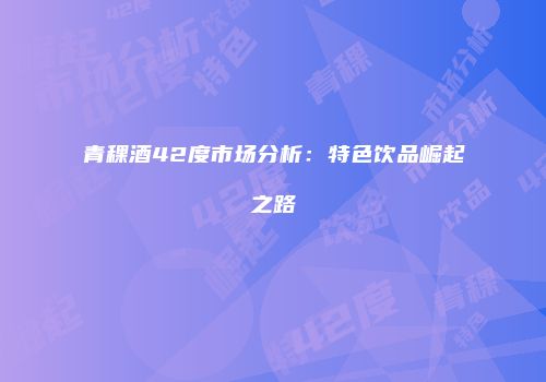 青稞酒42度市场分析：特色饮品崛起之路