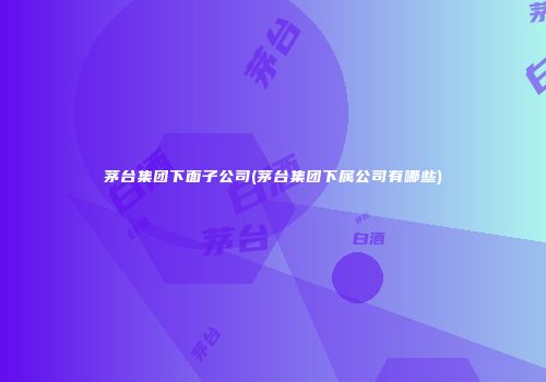 茅台集团下面子公司(茅台集团下属公司有哪些)