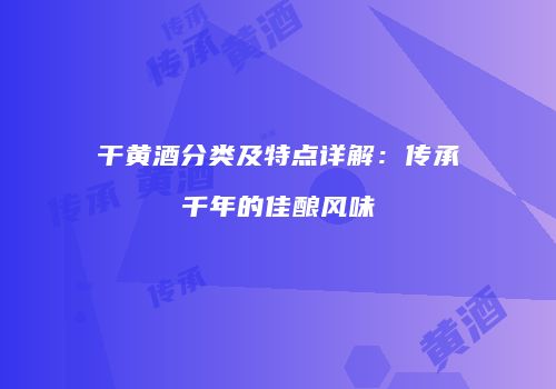 干黄酒分类及特点详解：传承千年的佳酿风味