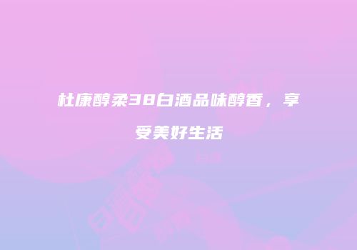 杜康醇柔38白酒品味醇香，享受美好生活