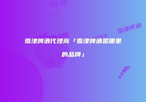 雪津啤酒代理商「雪津啤酒是哪里的品牌」