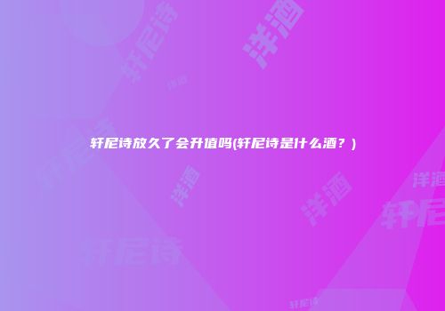 轩尼诗放久了会升值吗(轩尼诗是什么酒？)