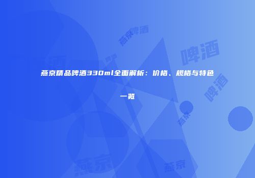 燕京精品啤酒330ml全面解析：价格、规格与特色一览
