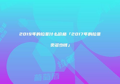 2019年的拉菲什么价格「2017年的拉菲卖多少钱」