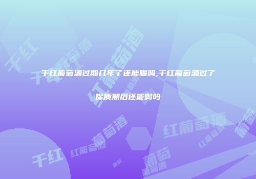干红葡萄酒过期几年了还能喝吗,干红葡萄酒过了保质期后还能喝吗