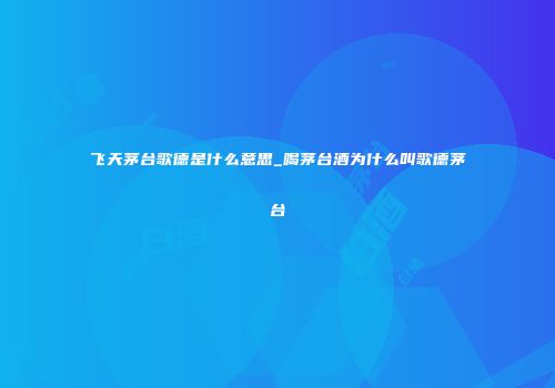 飞天茅台歌德是什么意思_喝茅台酒为什么叫歌德茅台