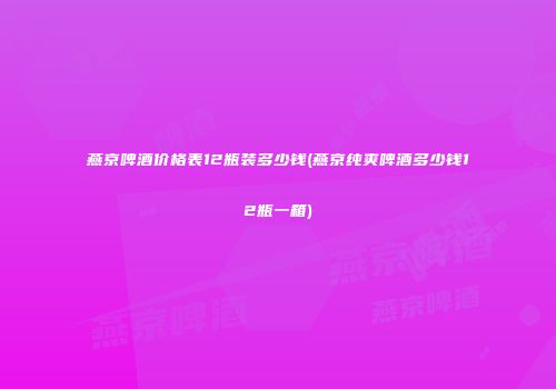 燕京啤酒价格表12瓶装多少钱(燕京纯爽啤酒多少钱12瓶一箱)
