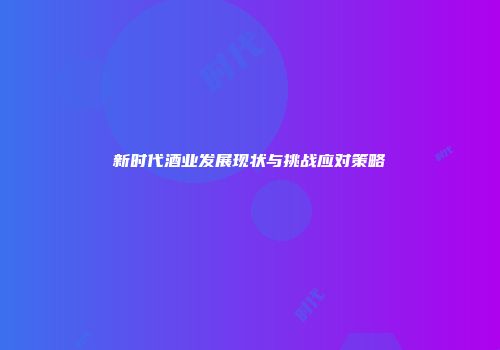 新时代酒业发展现状与挑战应对策略