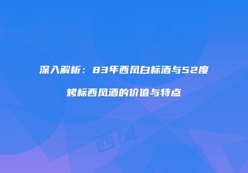 深入解析：83年西凤白标酒与52度烤标西凤酒的价值与特点