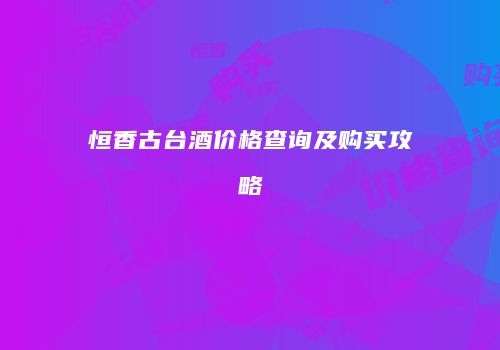 恒香古台酒价格查询及购买攻略
