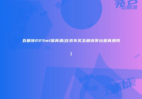 五粮液225ml是真酒(在京东买五粮液茅台是真酒吗)