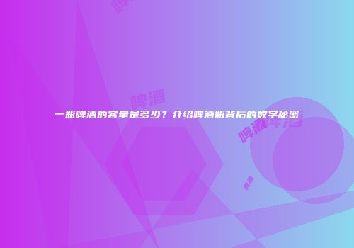 一瓶啤酒的容量是多少？介绍啤酒瓶背后的数字秘密