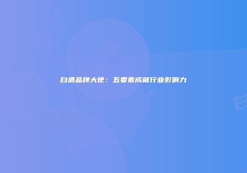 白酒品牌大使：五要素成就行业影响力