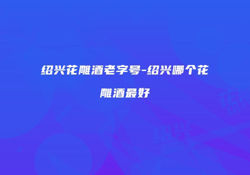 绍兴花雕酒老字号-绍兴哪个花雕酒最好