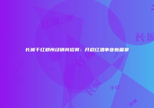 长城干红郑州经销商招募：开启红酒事业新篇章