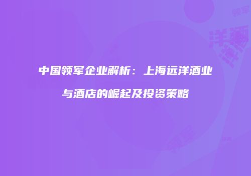 中国领军企业解析：上海远洋酒业与酒店的崛起及投资策略
