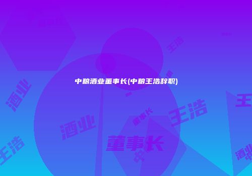 中粮酒业董事长(中粮王浩辞职)