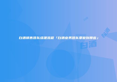 白酒销售团队组建流程「白酒业务团队要做到那些」