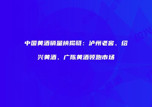 中国黄酒销量榜揭晓：泸州老窖、绍兴黄酒、广陈黄酒领跑市场