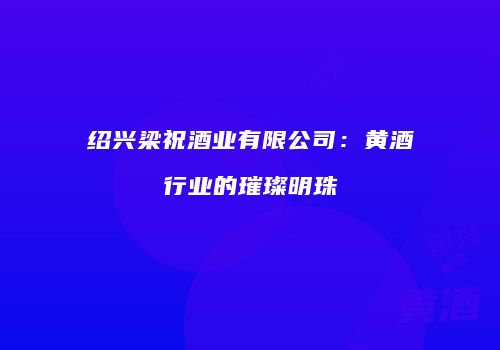 绍兴梁祝酒业有限公司：黄酒行业的璀璨明珠