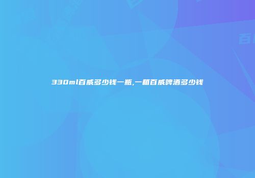 330ml百威多少钱一瓶,一箱百威啤酒多少钱