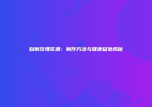 自制玫瑰花酒：制作方法与健康益处揭秘
