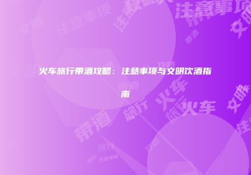 火车旅行带酒攻略：注意事项与文明饮酒指南