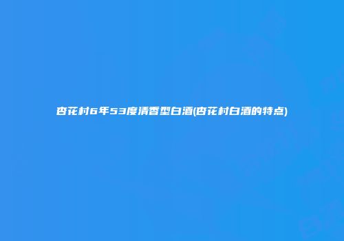 杏花村6年53度清香型白酒(杏花村白酒的特点)