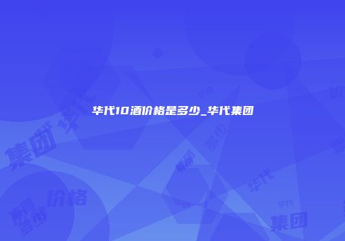 华代10酒价格是多少_华代集团