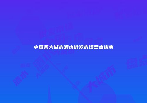 中国各大城市酒水批发市场盘点指南