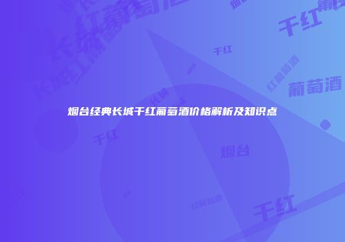 烟台经典长城干红葡萄酒价格解析及知识点
