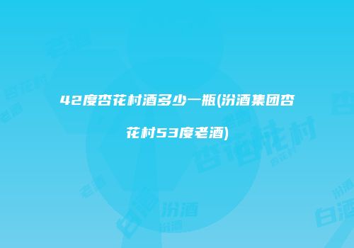 42度杏花村酒多少一瓶(汾酒集团杏花村53度老酒)
