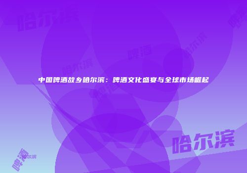 中国啤酒故乡哈尔滨：啤酒文化盛宴与全球市场崛起