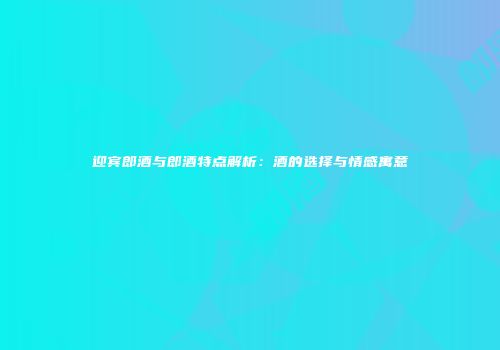 迎宾郎酒与郎酒特点解析：酒的选择与情感寓意