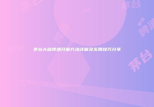 茅台大罐啤酒开瓶方法详解及实用技巧分享