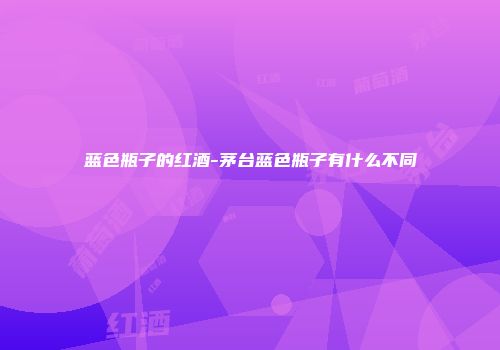蓝色瓶子的红酒-茅台蓝色瓶子有什么不同