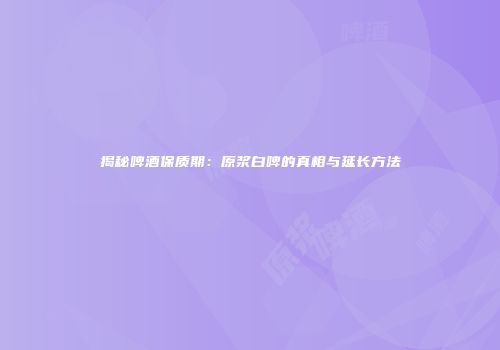 揭秘啤酒保质期：原浆白啤的真相与延长方法