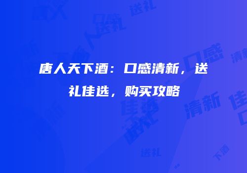 唐人天下酒：口感清新，送礼佳选，购买攻略