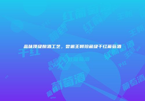 品味顶级酿酒工艺，尝遍王朝珍藏级干红葡萄酒