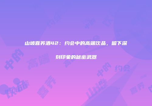 山坡喜荞酒42：约会中的高端饮品，留下深刻印象的秘密武器