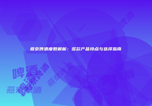 燕京啤酒度数解析：多款产品特点与选择指南