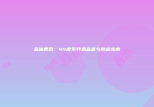品味西凤：45度系列酒品鉴与收藏指南