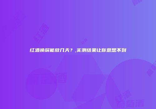 红酒换屏能放几天？,实测结果让你意想不到
