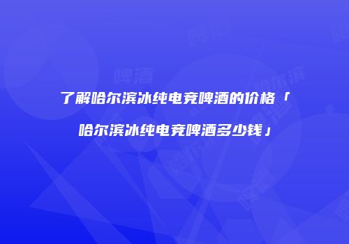 了解哈尔滨冰纯电竞啤酒的价格「哈尔滨冰纯电竞啤酒多少钱」