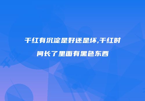 干红有沉淀是好还是坏,干红时间长了里面有黑色东西
