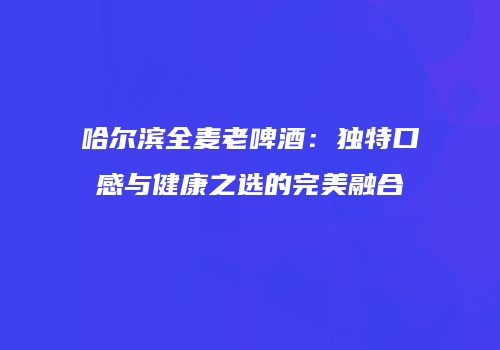 哈尔滨全麦老啤酒：独特口感与健康之选的完美融合